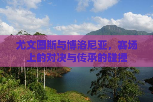 尤文图斯与博洛尼亚，赛场上的对决与传承的碰撞