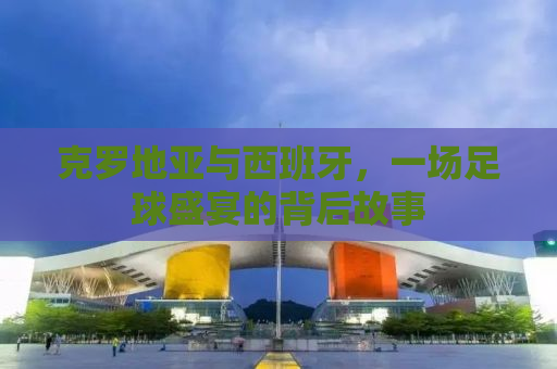 克罗地亚与西班牙，一场足球盛宴的背后故事