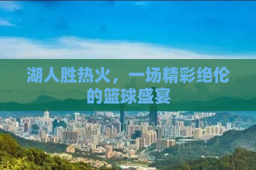 湖人胜热火，一场精彩绝伦的篮球盛宴