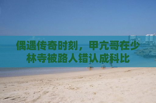 偶遇传奇时刻，甲亢哥在少林寺被路人错认成科比