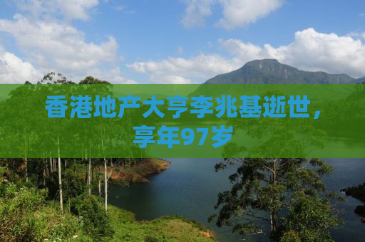 香港地产大亨李兆基逝世，享年97岁