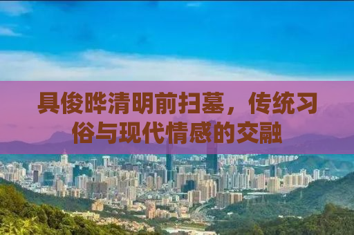 具俊晔清明前扫墓，传统习俗与现代情感的交融