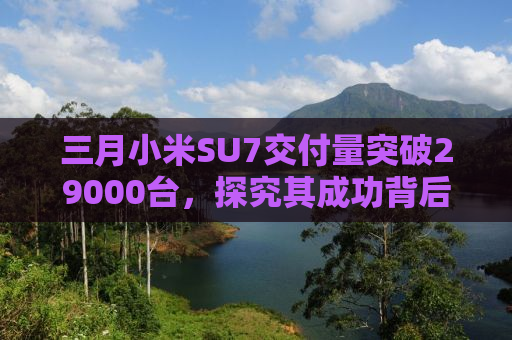 三月小米SU7交付量突破29000台，探究其成功背后的秘密