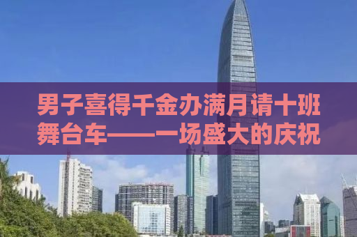 男子喜得千金办满月请十班舞台车——一场盛大的庆祝与分享喜悦的盛宴