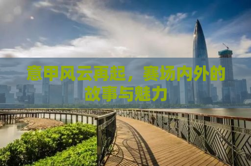 意甲风云再起，赛场内外的故事与魅力
