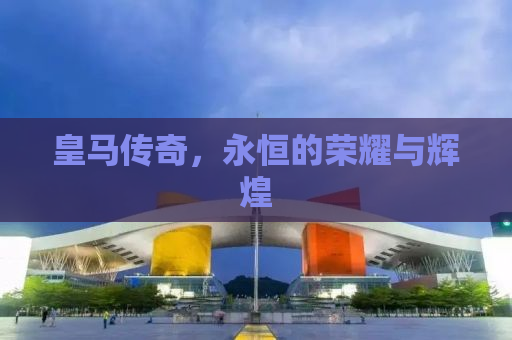 皇马传奇，永恒的荣耀与辉煌