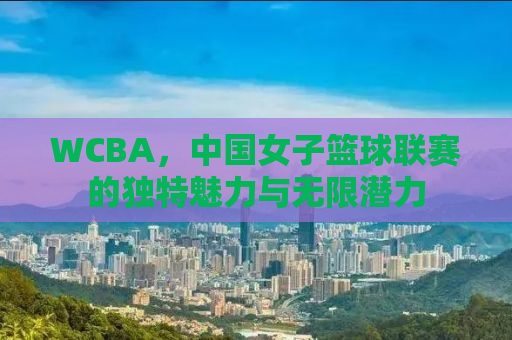 WCBA，中国女子篮球联赛的独特魅力与无限潜力