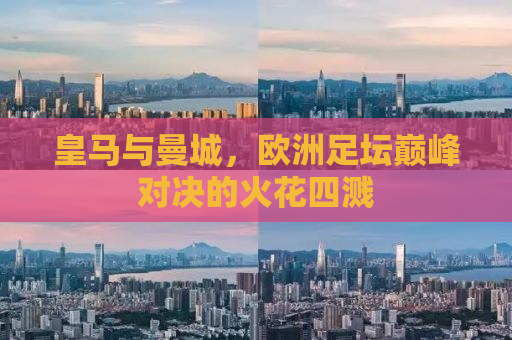 皇马与曼城，欧洲足坛巅峰对决的火花四溅