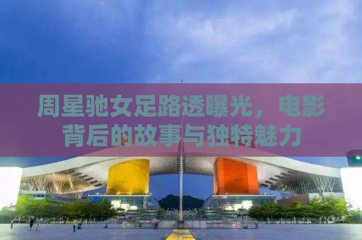 周星驰女足路透曝光，电影背后的故事与独特魅力