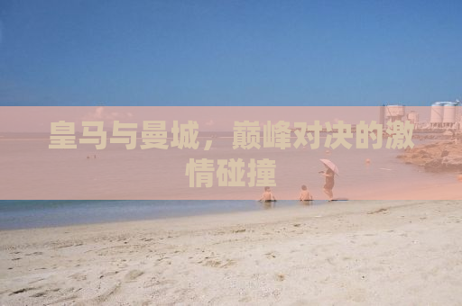 皇马与曼城，巅峰对决的激情碰撞