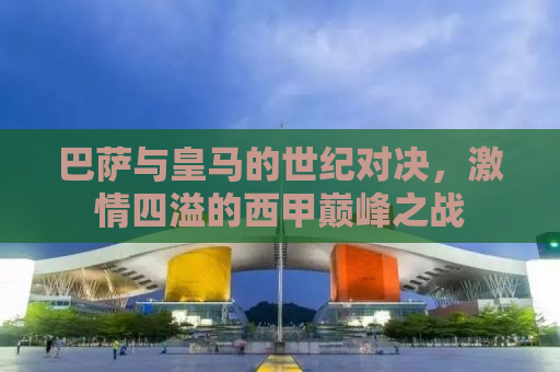 巴萨与皇马的世纪对决，激情四溢的西甲巅峰之战
