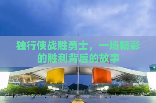 独行侠战胜勇士，一场精彩的胜利背后的故事