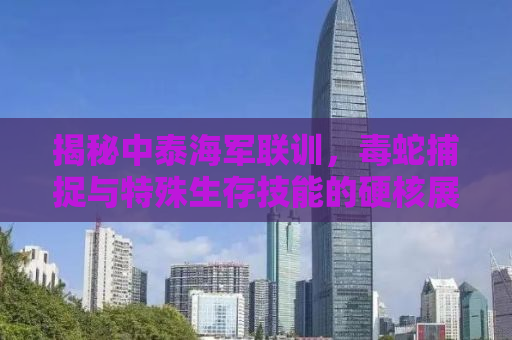 揭秘中泰海军联训，毒蛇捕捉与特殊生存技能的硬核展现