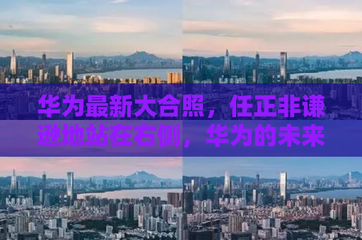 华为最新大合照，任正非谦逊地站在右侧，华为的未来不止于辉煌