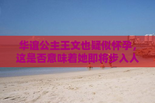 华谊公主王文也疑似怀孕，这是否意味着她即将步入人生的新阶段？