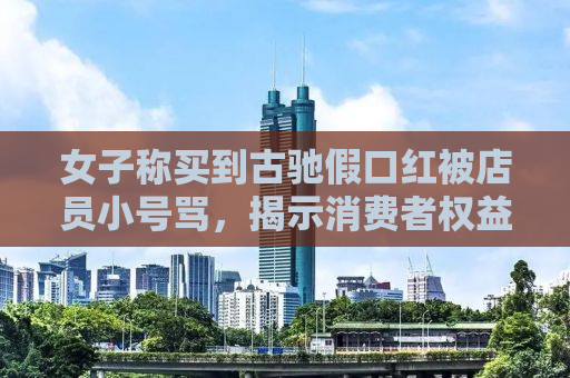 女子称买到古驰假口红被店员小号骂，揭示消费者权益保护与品牌诚信的重要性