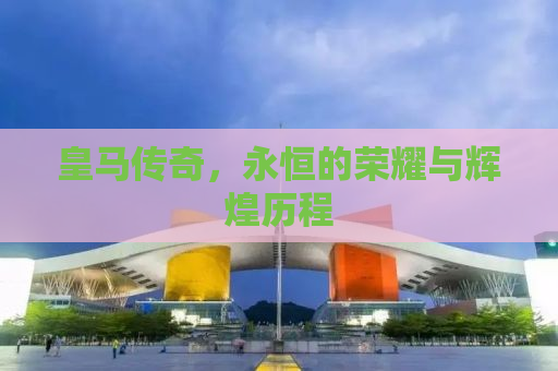 皇马传奇，永恒的荣耀与辉煌历程
