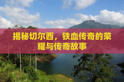 揭秘切尔西，铁血传奇的荣耀与传奇故事