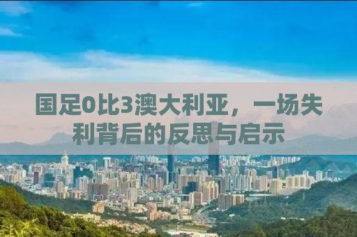 国足0比3澳大利亚，一场失利背后的反思与启示