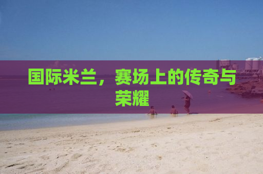国际米兰，赛场上的传奇与荣耀