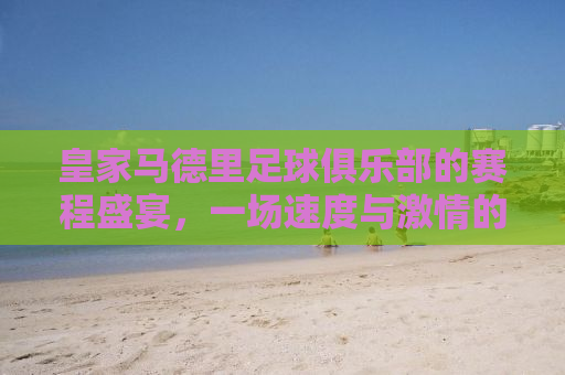 皇家马德里足球俱乐部的赛程盛宴，一场速度与激情的盛宴即将开启！