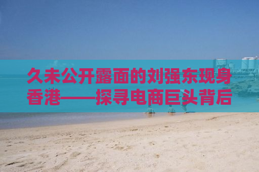 久未公开露面的刘强东现身香港——探寻电商巨头背后的故事