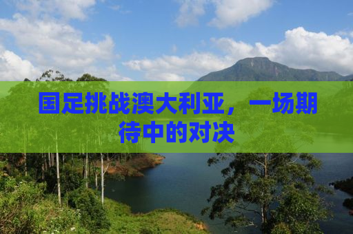 国足挑战澳大利亚，一场期待中的对决