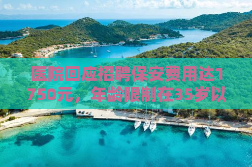 医院回应招聘保安费用达1750元，年龄限制在35岁以下——公众应理性看待背后的考量