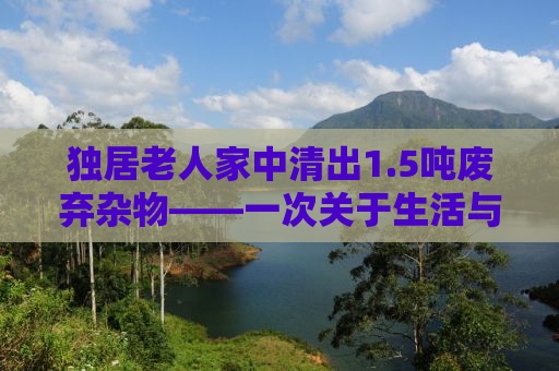 独居老人家中清出1.5吨废弃杂物——一次关于生活与回忆的整理之旅