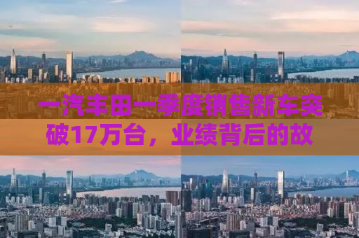 一汽丰田一季度销售新车突破17万台，业绩背后的故事与未来展望