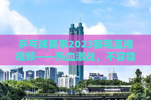 乒乓球赛事2023赛程直播视频——热血激战，不容错过的精彩瞬间