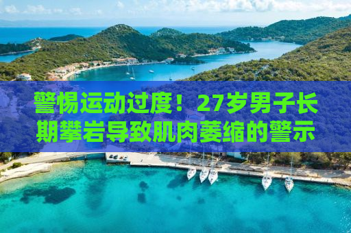 警惕运动过度！27岁男子长期攀岩导致肌肉萎缩的警示故事