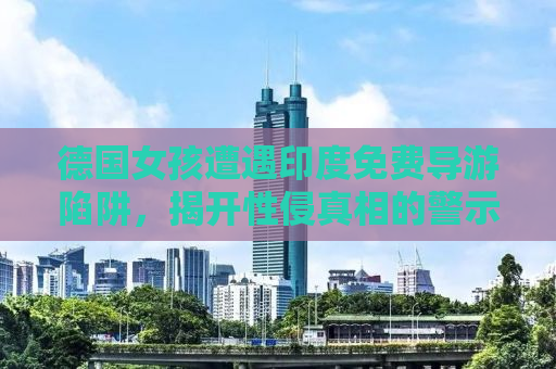 德国女孩遭遇印度免费导游陷阱，揭开性侵真相的警示录
