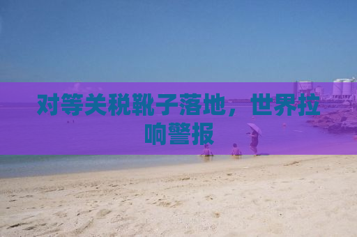 对等关税靴子落地，世界拉响警报