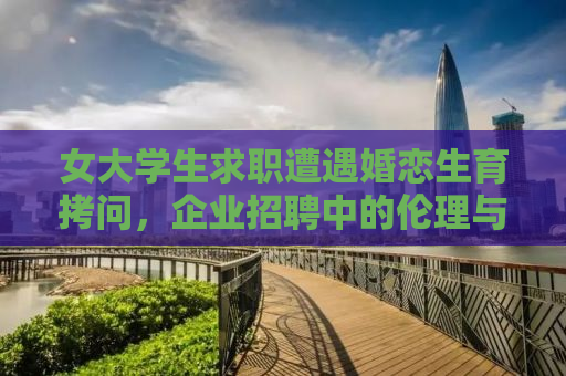 女大学生求职遭遇婚恋生育拷问，企业招聘中的伦理与权益边界