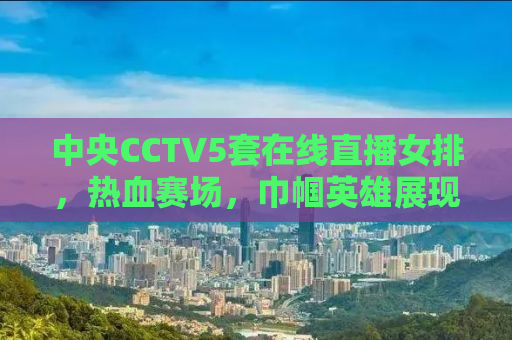 中央CCTV5套在线直播女排，热血赛场，巾帼英雄展现风采！