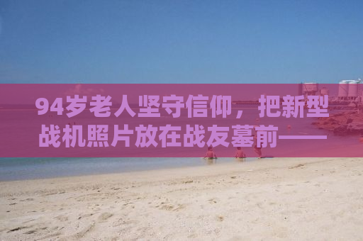 94岁老人坚守信仰，把新型战机照片放在战友墓前——一段关于忠诚与传承的故事