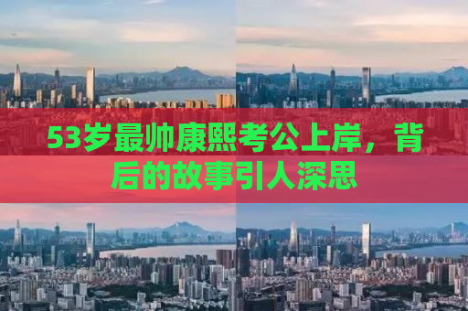 53岁最帅康熙考公上岸，背后的故事引人深思