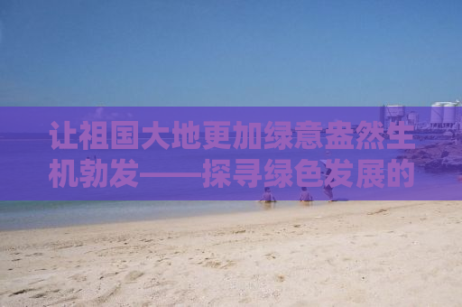 让祖国大地更加绿意盎然生机勃发——探寻绿色发展的力量与实践