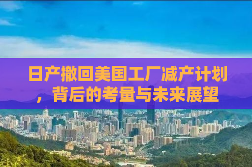 日产撤回美国工厂减产计划，背后的考量与未来展望