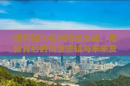保利加入杭州抢地大战，揭秘背后的商业逻辑与未来发展