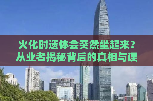 火化时遗体会突然坐起来？从业者揭秘背后的真相与误解