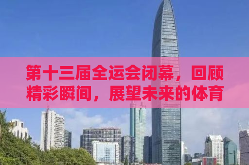 第十三届全运会闭幕，回顾精彩瞬间，展望未来的体育之路