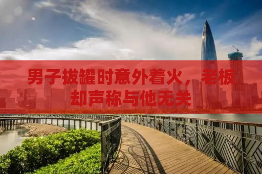 男子拔罐时意外着火，老板却声称与他无关
