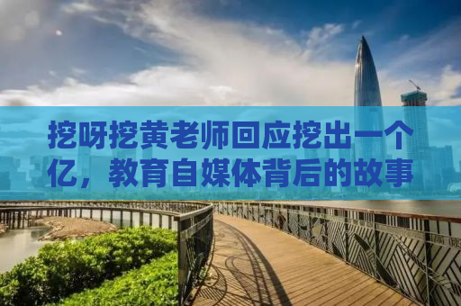 挖呀挖黄老师回应挖出一个亿，教育自媒体背后的故事与挑战