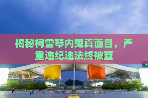 揭秘柯雪琴内鬼真面目，严重违纪违法终被查
