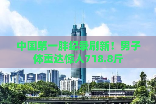 中国第一胖纪录刷新！男子体重达惊人718.8斤