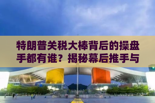 特朗普关税大棒背后的操盘手都有谁？揭秘幕后推手与决策真相