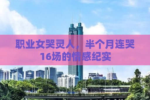 职业女哭灵人，半个月连哭16场的情感纪实