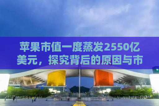 苹果市值一度蒸发2550亿美元，探究背后的原因与市场反应
